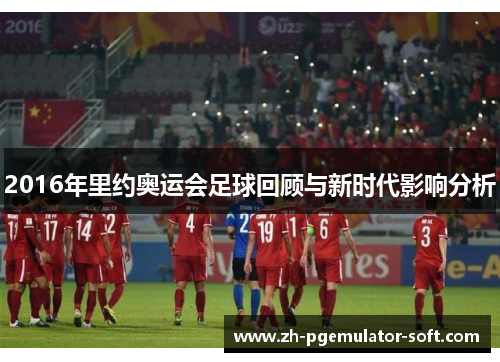 2016年里约奥运会足球回顾与新时代影响分析 2016年里约奥运会足球回顾与新时代影响分析