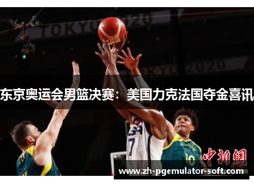东京奥运会男篮决赛:美国力克法国夺金喜讯 东京奥运会男篮决赛:美国力克法国夺金喜讯